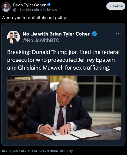 A screenshot of a quoted social media post. The topmost level says, "When you’re definitely not guilty." The innermost is a picture of donald trump sigining something in an official looking way, and the caption is, "Breaking: Donald Trump fired the prosecutor who prosecuted Jeffrey Epstein and Ghislane Maxwell for sex trafficking."